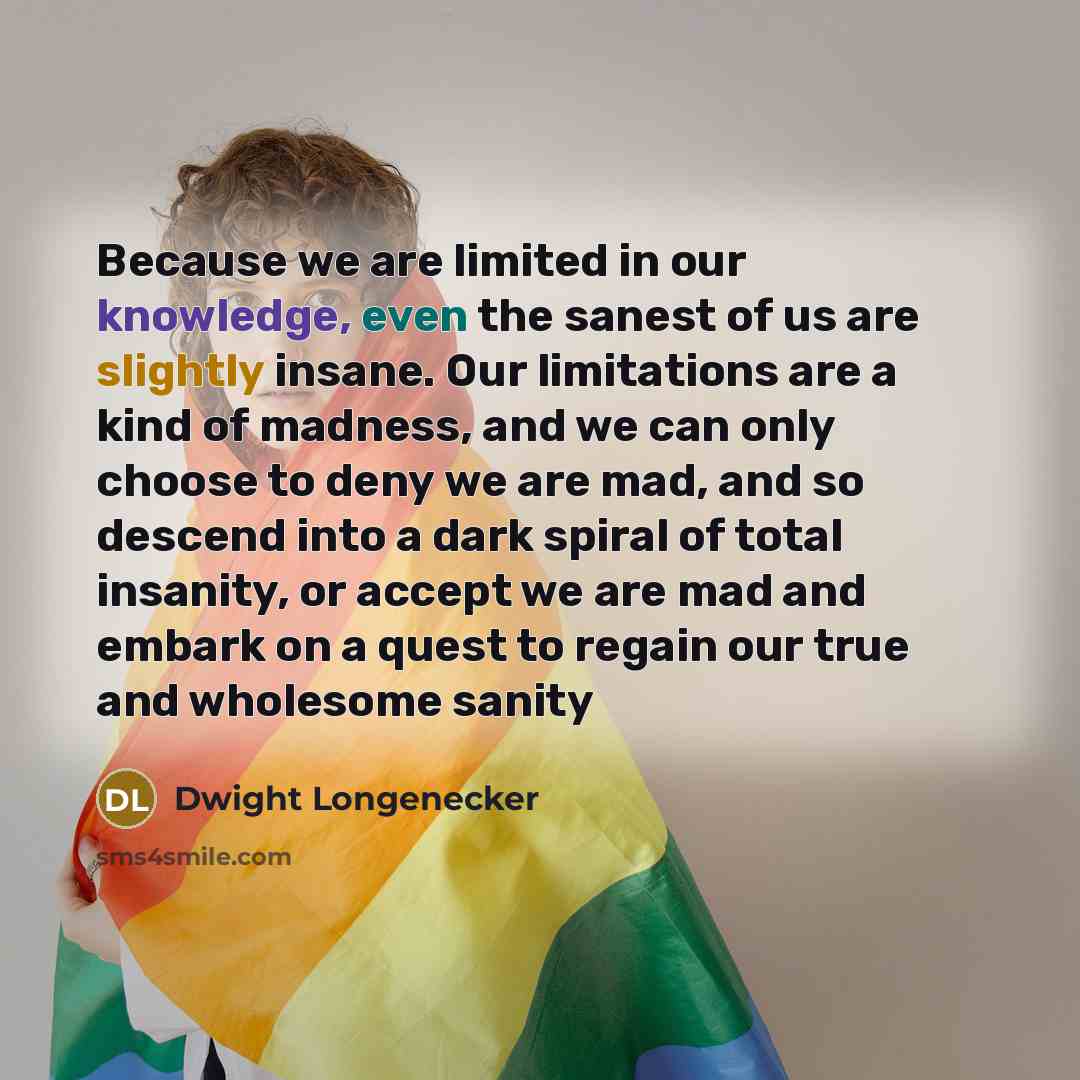 “Because we are limited in our knowledge, even the sanest of us are slightly insane. Our limitations are a kind of madness, and we can only choose to deny we are mad, and so descend into a dark spiral of total insanity, or accept we are mad and embark on a quest to regain our true and wholesome…” quote by Dwight Longenecker