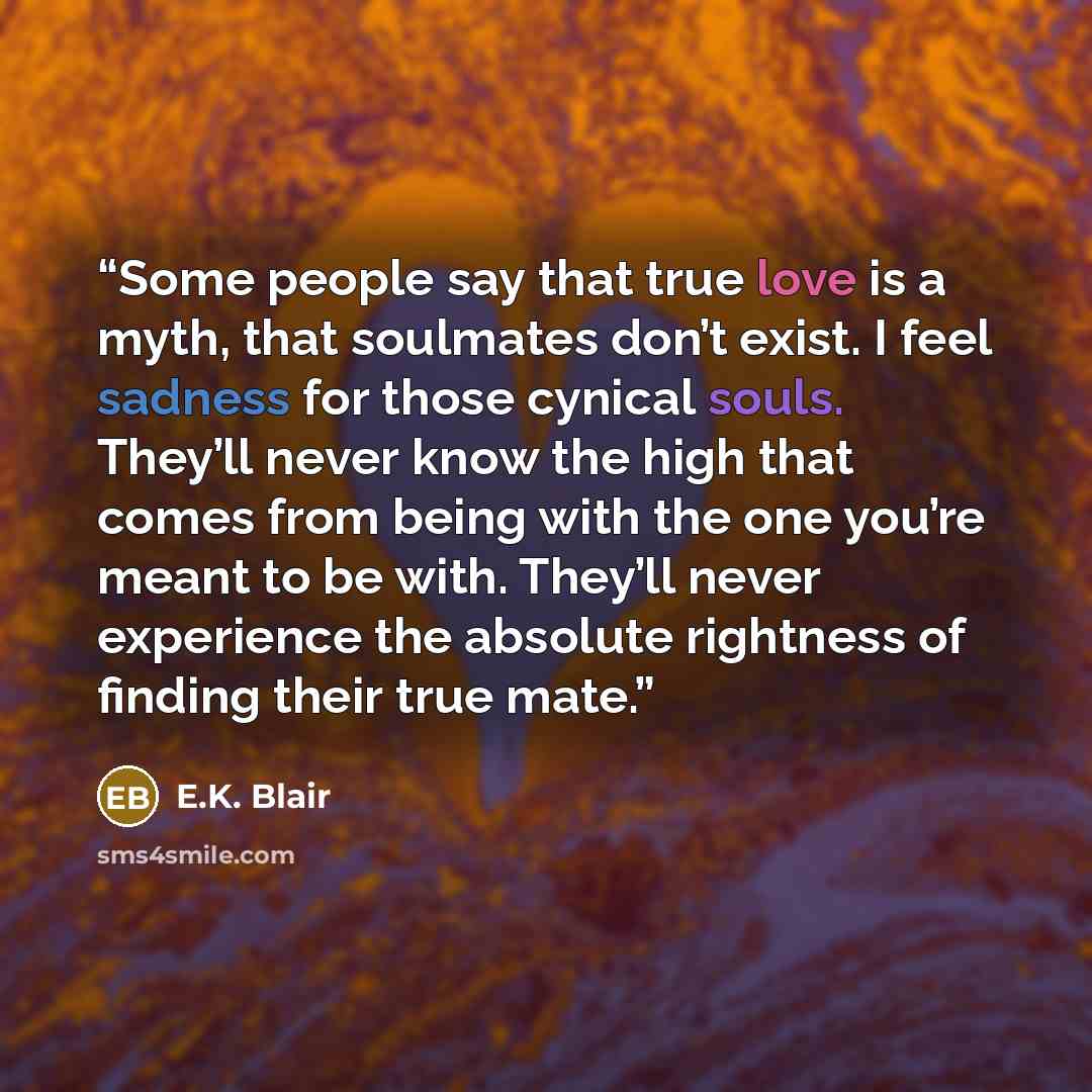 “Some people say that true love is a myth, that soulmates don’t exist. I feel sadness for those cynical souls. They’ll never know the high that comes from being with the one you’re meant to be with. They’ll never experience the absolute rightness of finding their true mate.” quote by E.K. Blair