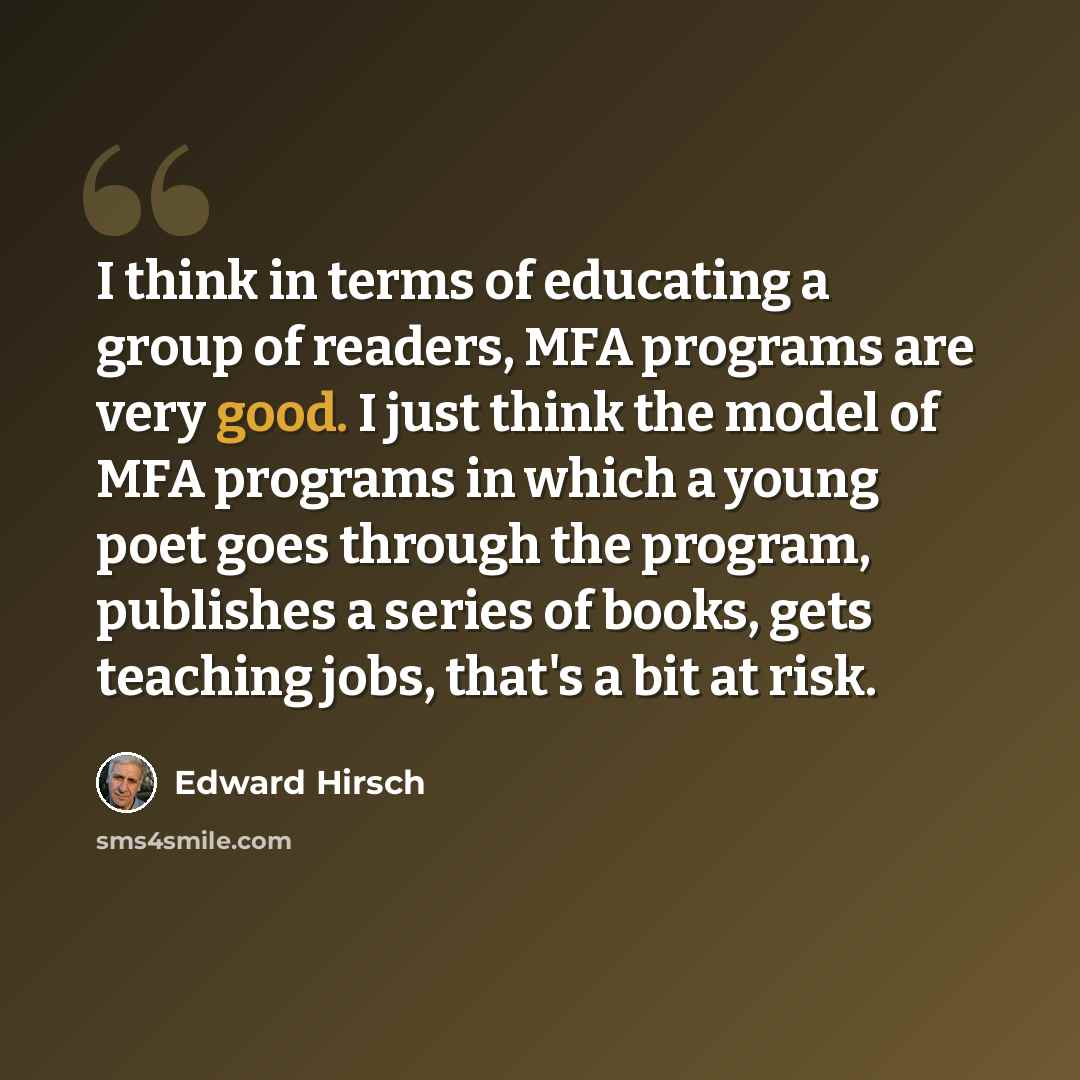 “I think in terms of educating a group of readers, MFA programs are very good. I just think the model of MFA programs in which a young poet goes through the program, publishes a series of books, gets teaching jobs, that's a bit at risk.” quote by Edward Hirsch