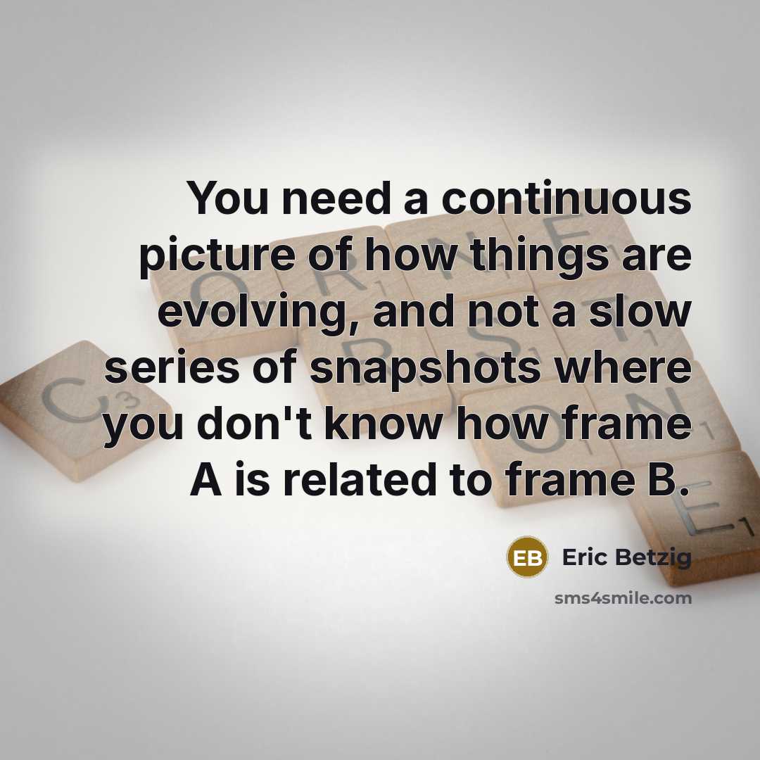 “You need a continuous picture of how things are evolving, and not a slow series of snapshots where you don't know how frame A is related to frame B.” quote by Eric Betzig