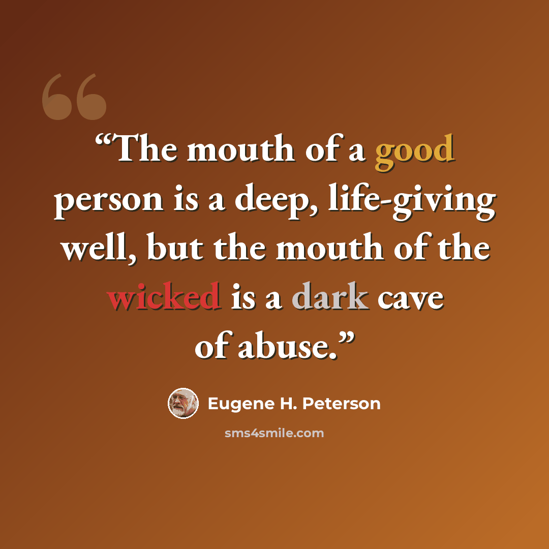 “The mouth of a good person is a deep, life-giving well, but the mouth of the wicked is a dark cave of abuse.” quote by Eugene H. Peterson