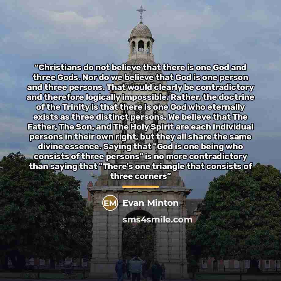 “Christians do not believe that there is one God and three Gods. Nor do we believe that God is one person and three persons. That would clearly be contradictory and therefore logically impossible. Rather, the doctrine of the Trinity is that there is one God who eternally exists as three distinct…” quote by Evan Minton