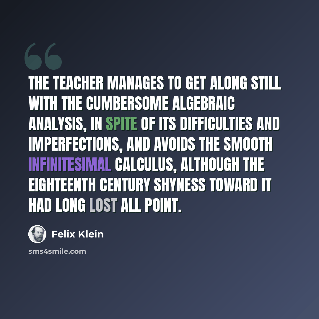“The teacher manages to get along still with the cumbersome algebraic analysis, in spite of its difficulties and imperfections, and avoids the smooth infinitesimal calculus, although the eighteenth century shyness toward it had long lost all point.” quote by Felix Klein