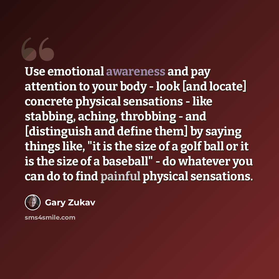 “Use emotional awareness and pay attention to your body - look [and locate] concrete physical sensations - like stabbing, aching, throbbing - and [distinguish and define them] by saying things like, "it is the size of a golf ball or it is the size of a baseball" - do whatever you can do to find…” quote by Gary Zukav