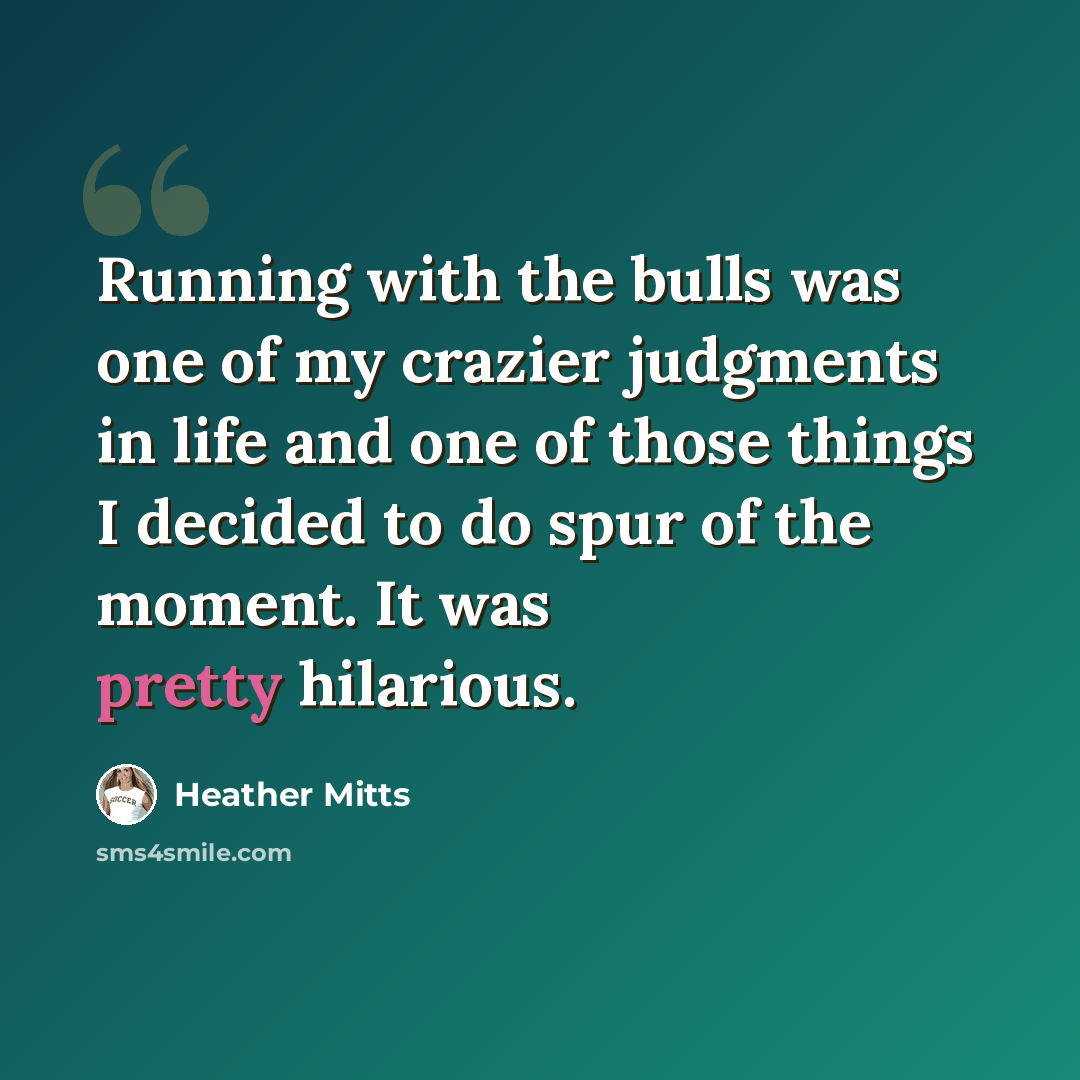 “Running with the bulls was one of my crazier judgments in life and one of those things I decided to do spur of the moment. It was pretty hilarious.” quote by Heather Mitts