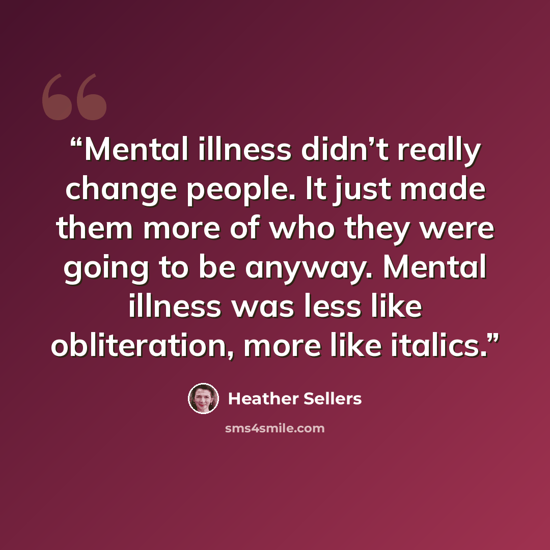 “Mental illness didn’t really change people. It just made them more of who they were going to be anyway. Mental illness was less like obliteration, more like italics.” quote by Heather Sellers