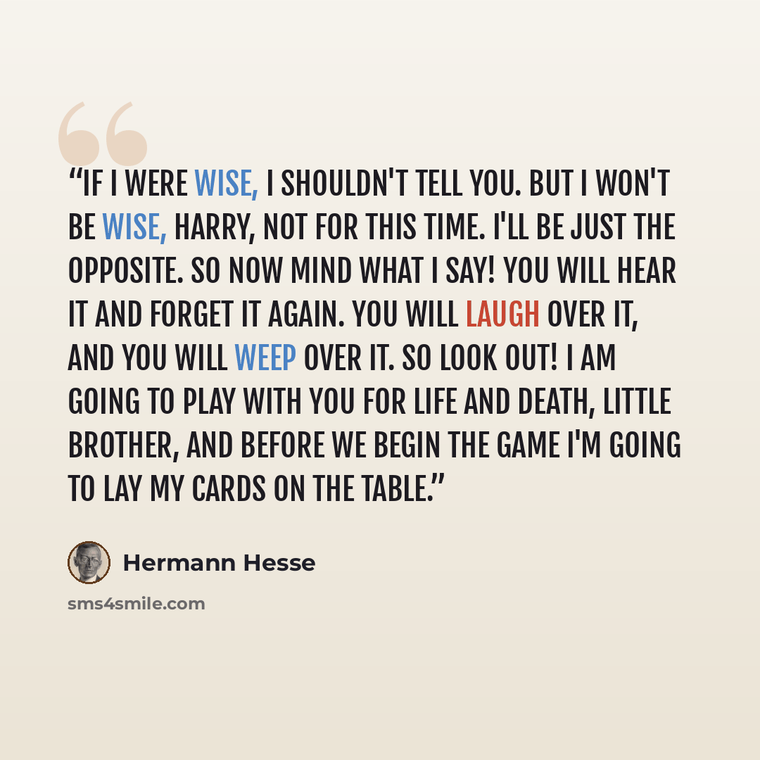 “If I were wise, I shouldn't tell you. But I won't be wise, Harry, not for this time. I'll be just the opposite. So now mind what I say! You will hear it and forget it again. You will laugh over it, and you will weep over it. So look out! I am going to play with you for life and death, little…” quote by Hermann Hesse
