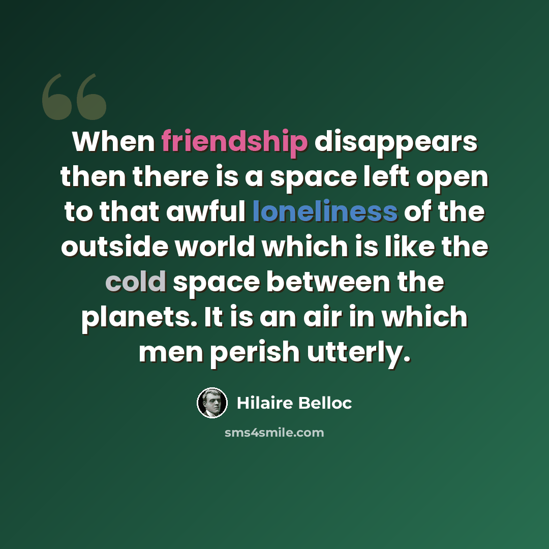 “When friendship disappears then there is a space left open to that awful loneliness of the outside world which is like the cold space between the planets. It is an air in which men perish utterly.” quote by Hilaire Belloc