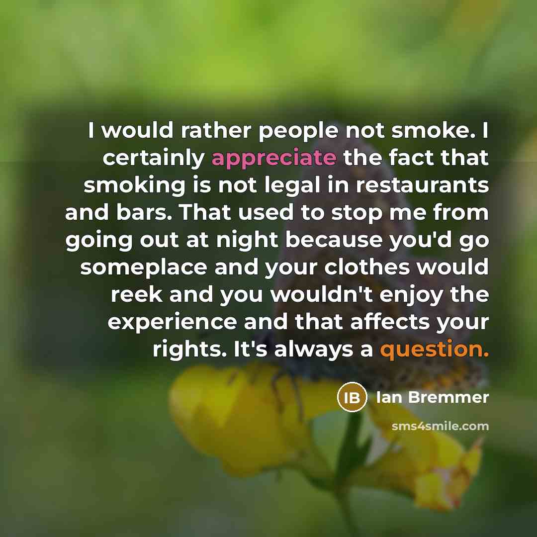 “I would rather people not smoke. I certainly appreciate the fact that smoking is not legal in restaurants and bars. That used to stop me from going out at night because you'd go someplace and your clothes would reek and you wouldn't enjoy the experience and that affects your rights. It's always a…” quote by Ian Bremmer