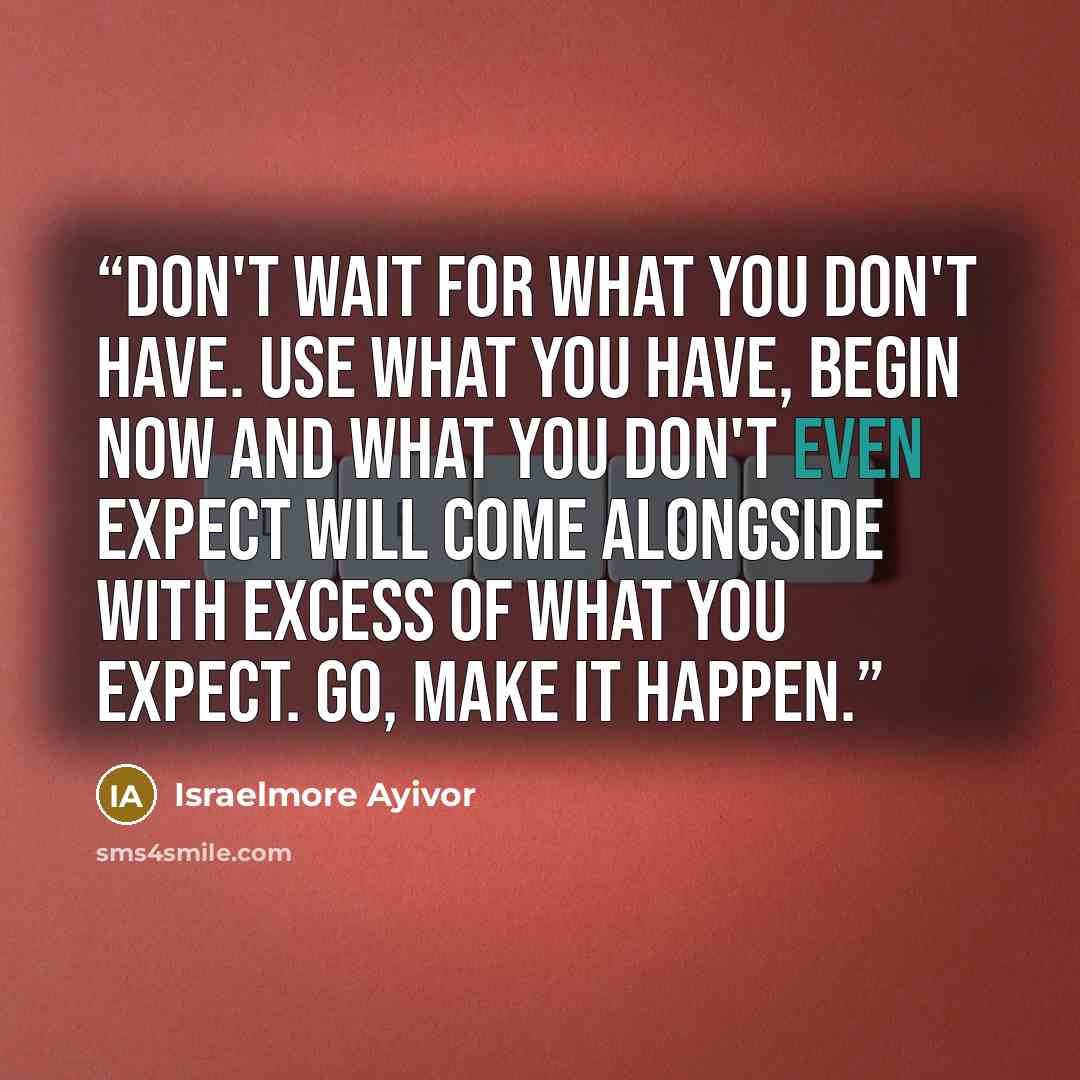 “Don't wait for what you don't have. Use what you have, begin now and what you don't even expect will come alongside with excess of what you expect. Go, make it happen.” quote by Israelmore Ayivor