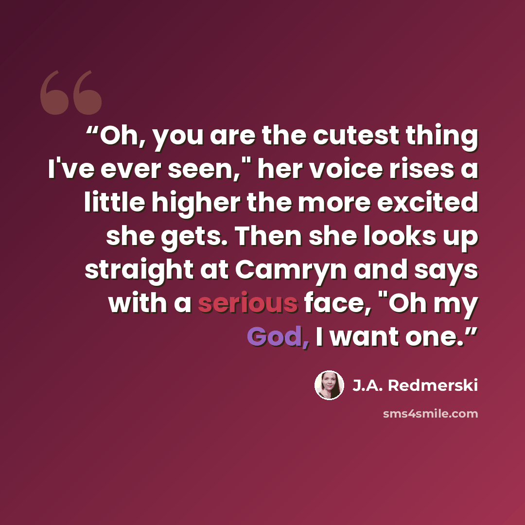 “Oh, you are the cutest thing I've ever seen," her voice rises a little higher the more excited she gets. Then she looks up straight at Camryn and says with a serious face, "Oh my God, I want one.” quote by J.A. Redmerski