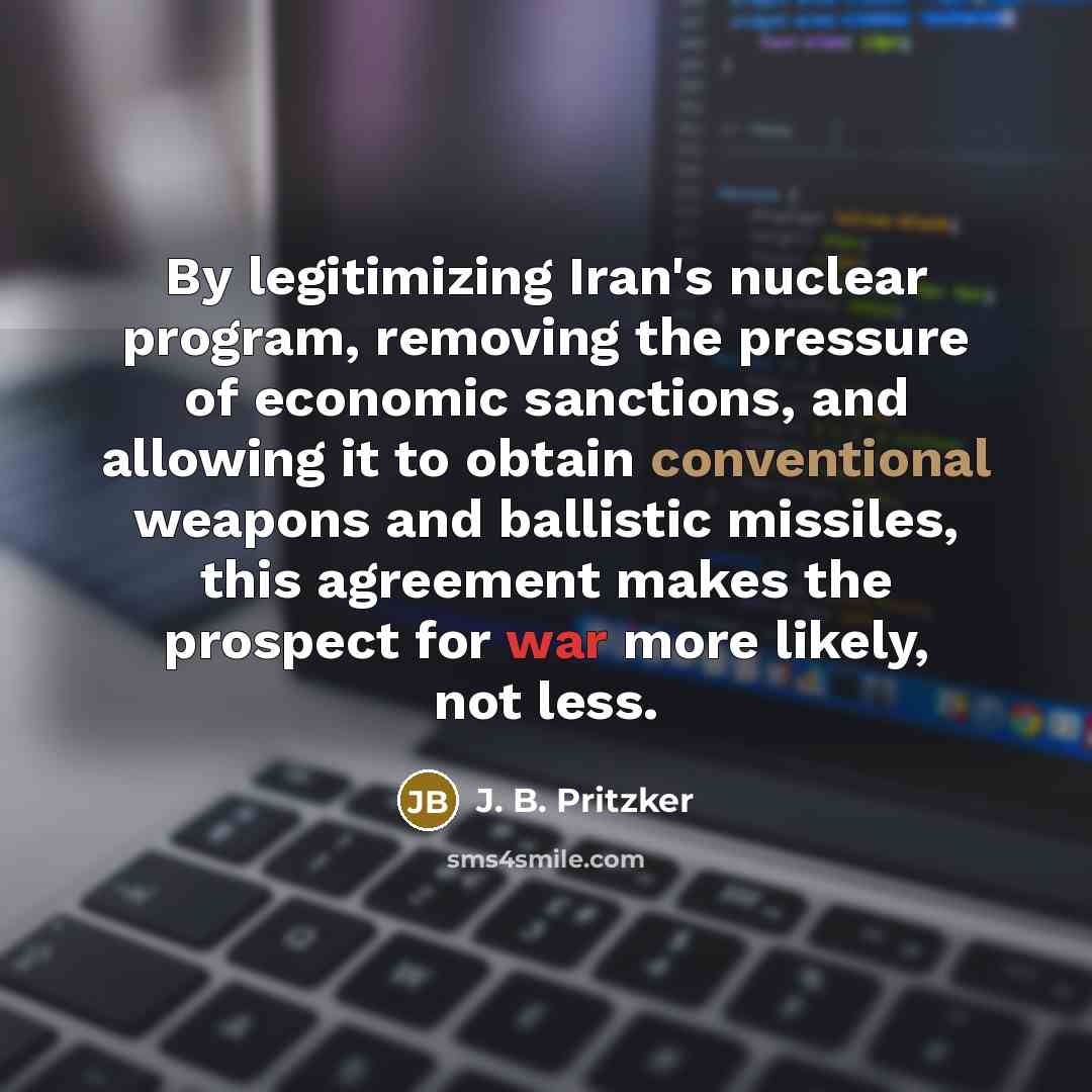 “By legitimizing Iran's nuclear program, removing the pressure of economic sanctions, and allowing it to obtain conventional weapons and ballistic missiles, this agreement makes the prospect for war more likely, not less.” quote by J. B. Pritzker