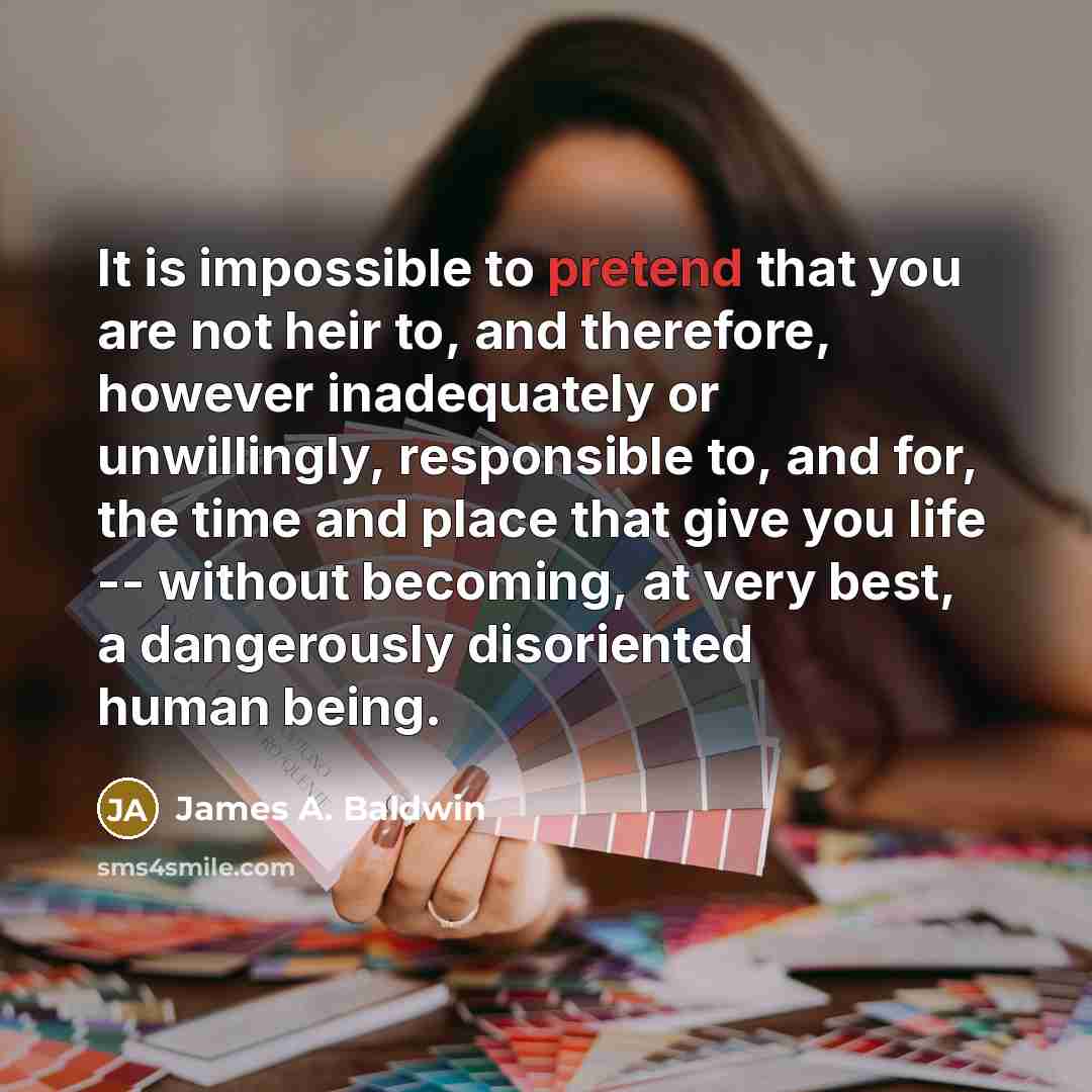 “It is impossible to pretend that you are not heir to, and therefore, however inadequately or unwillingly, responsible to, and for, the time and place that give you life -- without becoming, at very best, a dangerously disoriented human being.” quote by James A. Baldwin