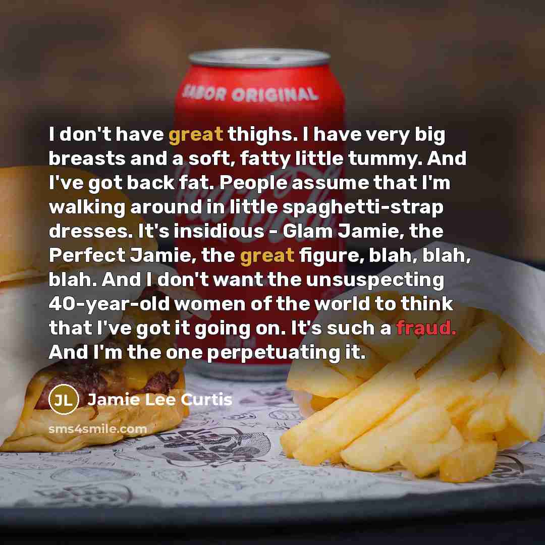 “I don't have great thighs. I have very big breasts and a soft, fatty little tummy. And I've got back fat. People assume that I'm walking around in little spaghetti-strap dresses. It's insidious - Glam Jamie, the Perfect Jamie, the great figure, blah, blah, blah. And I don't want the unsuspecting…” quote by Jamie Lee Curtis