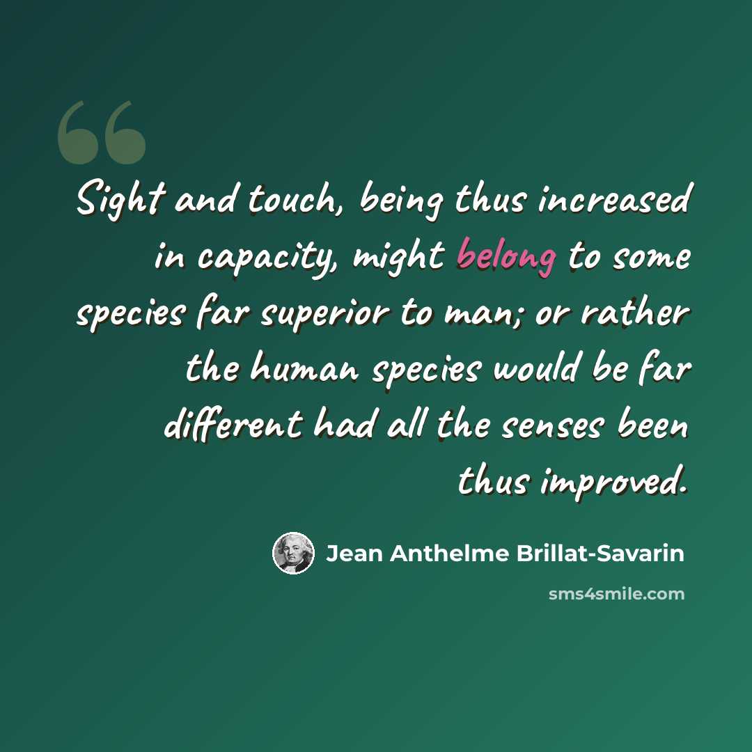 “Sight and touch, being thus increased in capacity, might belong to some species far superior to man; or rather the human species would be far different had all the senses been thus improved.” quote by Jean Anthelme Brillat-Savarin
