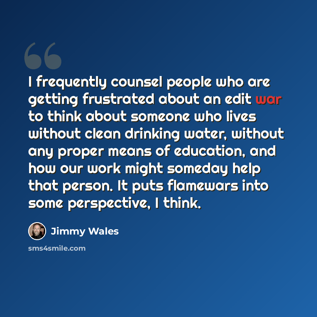 “I frequently counsel people who are getting frustrated about an edit war to think about someone who lives without clean drinking water, without any proper means of education, and how our work might someday help that person. It puts flamewars into some perspective, I think.” quote by Jimmy Wales