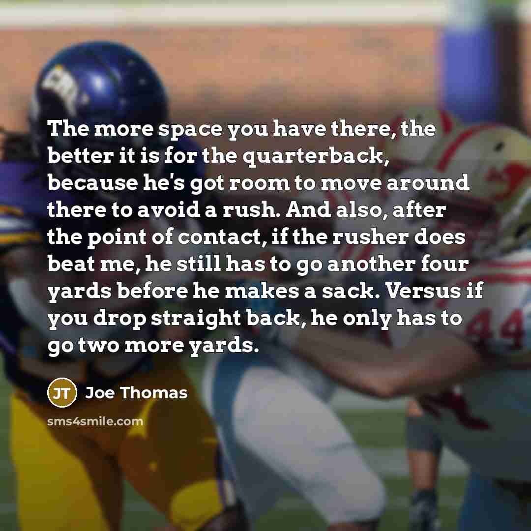 “The more space you have there, the better it is for the quarterback, because he's got room to move around there to avoid a rush. And also, after the point of contact, if the rusher does beat me, he still has to go another four yards before he makes a sack. Versus if you drop straight back, he only…” quote by Joe Thomas