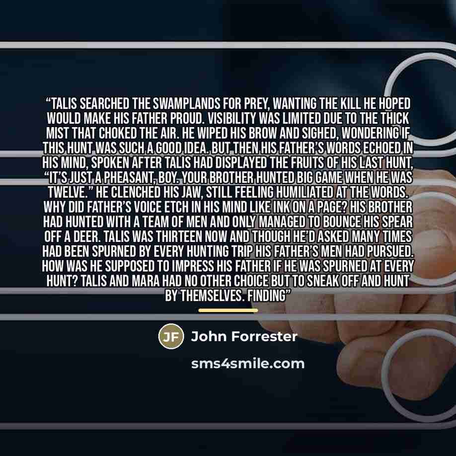 “Talis searched the swamplands for prey, wanting the kill he hoped would make his father proud. Visibility was limited due to the thick mist that choked the air. He wiped his brow and sighed, wondering if this hunt was such a good idea. But then his father’s words echoed in his mind, spoken after…” quote by John Forrester