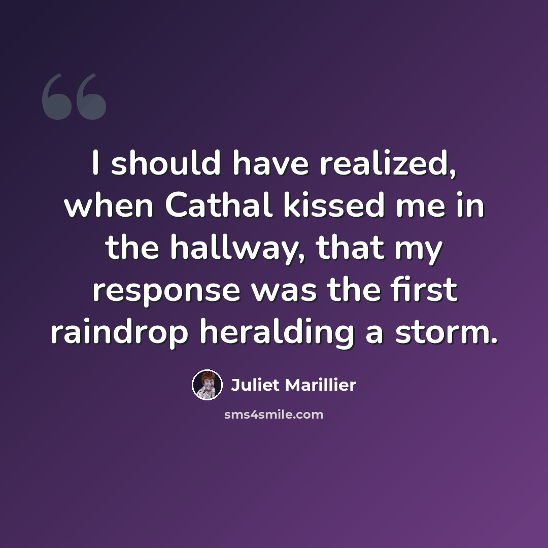 “I should have realized, when Cathal kissed me in the hallway, that my response was the first raindrop heralding a storm.” quote by Juliet Marillier