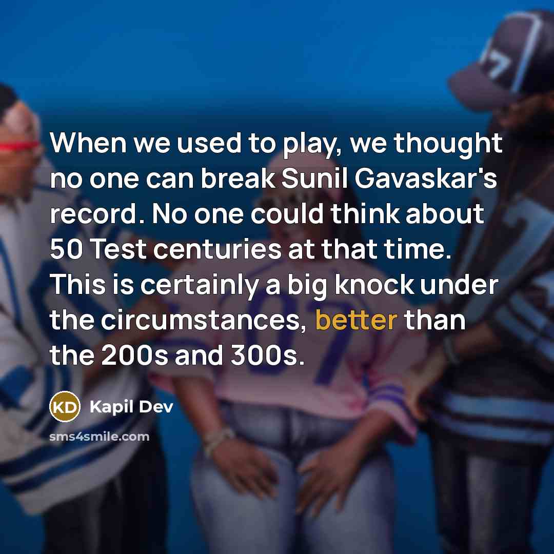 “When we used to play, we thought no one can break Sunil Gavaskar's record. No one could think about 50 Test centuries at that time. This is certainly a big knock under the circumstances, better than the 200s and 300s.” quote by Kapil Dev
