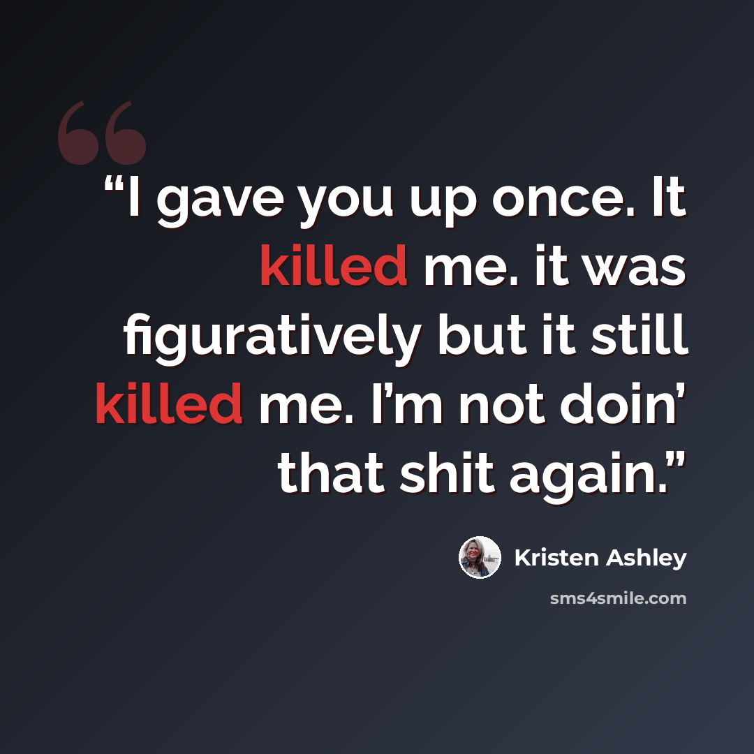“I gave you up once. It killed me. it was figuratively but it still killed me. I’m not doin’ that shit again.” quote by Kristen Ashley