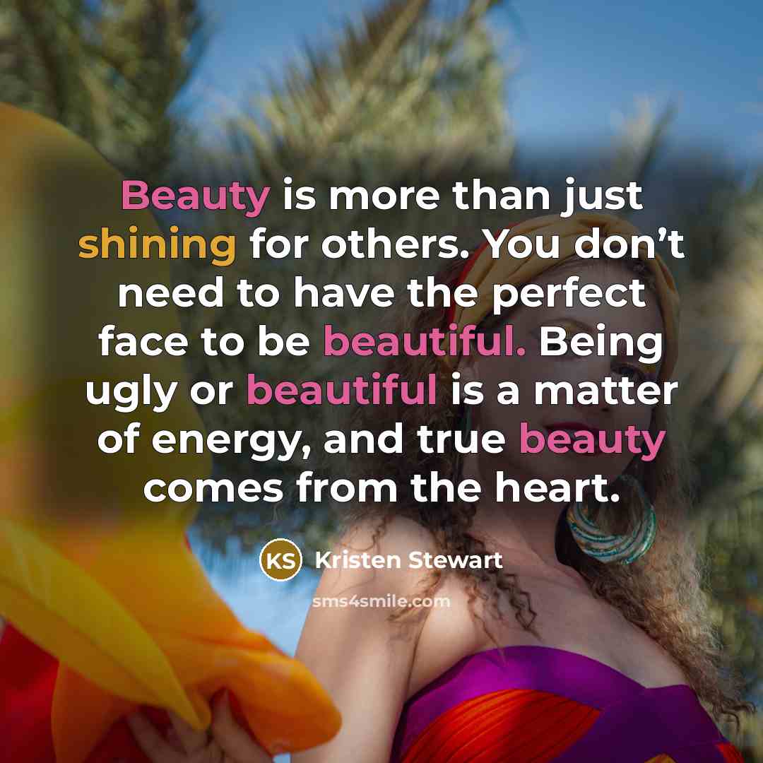 “Beauty is more than just shining for others. You don’t need to have the perfect face to be beautiful. Being ugly or beautiful is a matter of energy, and true beauty comes from the heart.” quote by Kristen Stewart
