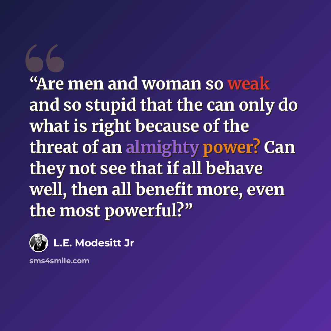 “Are men and woman so weak and so stupid that the can only do what is right because of the threat of an almighty power? Can they not see that if all behave well, then all benefit more, even the most powerful?” quote by L.E. Modesitt Jr