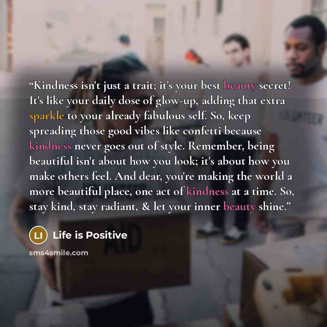 “Kindness isn't just a trait; it's your best beauty secret! It's like your daily dose of glow-up, adding that extra sparkle to your already fabulous self. So, keep spreading those good vibes like confetti because kindness never goes out of style. Remember, being beautiful isn't about how you look…” quote by Life is Positive