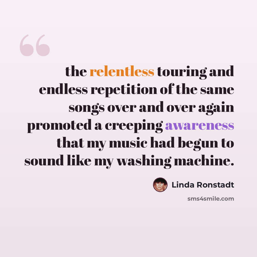 “the relentless touring and endless repetition of the same songs over and over again promoted a creeping awareness that my music had begun to sound like my washing machine.” quote by Linda Ronstadt