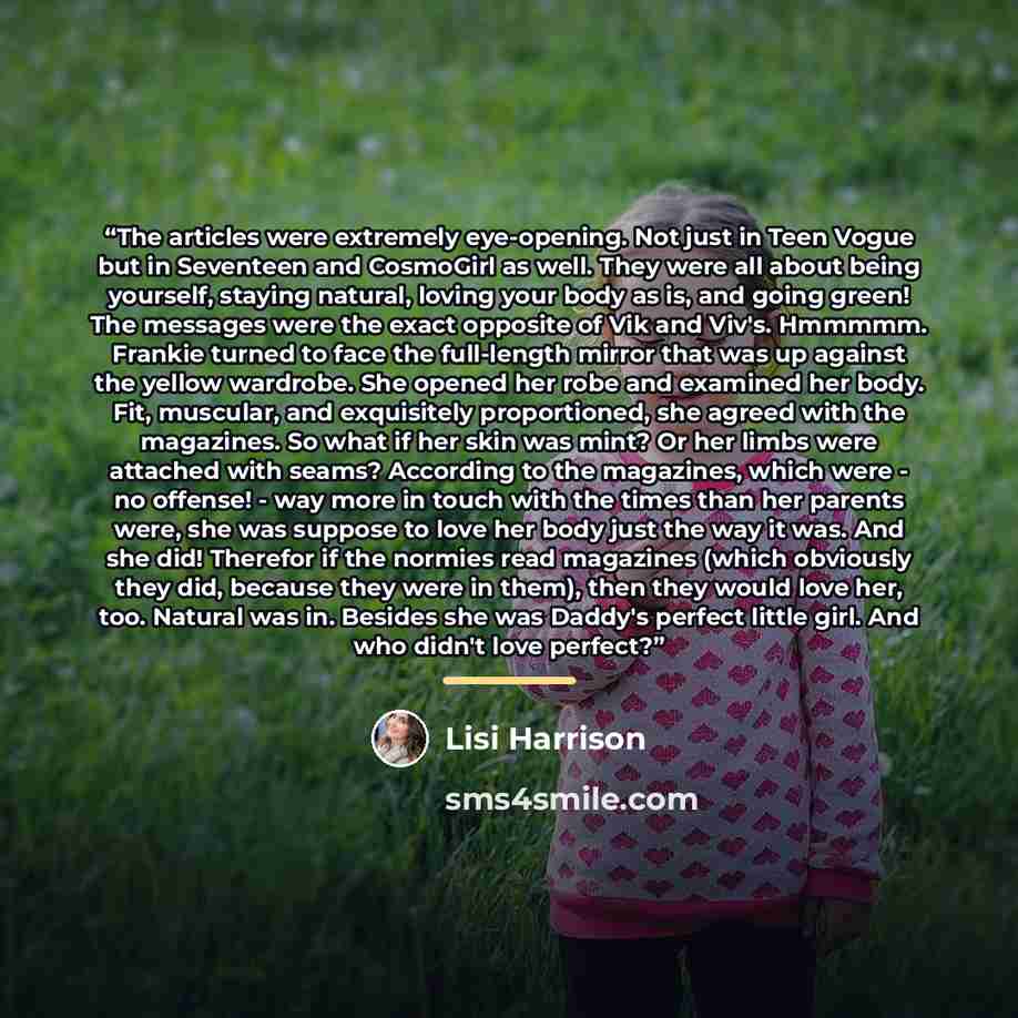 “The articles were extremely eye-opening. Not just in Teen Vogue but in Seventeen and CosmoGirl as well. They were all about being yourself, staying natural, loving your body as is, and going green! The messages were the exact opposite of Vik and Viv's. Hmmmmm. Frankie turned to face the…” quote by Lisi Harrison