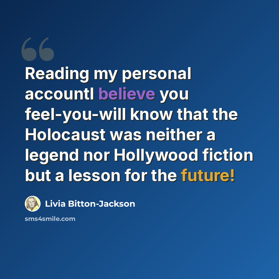 “Reading my personal accountI believe you feel-you-will know that the Holocaust was neither a legend nor Hollywood fiction but a lesson for the future!” quote by Livia Bitton-Jackson