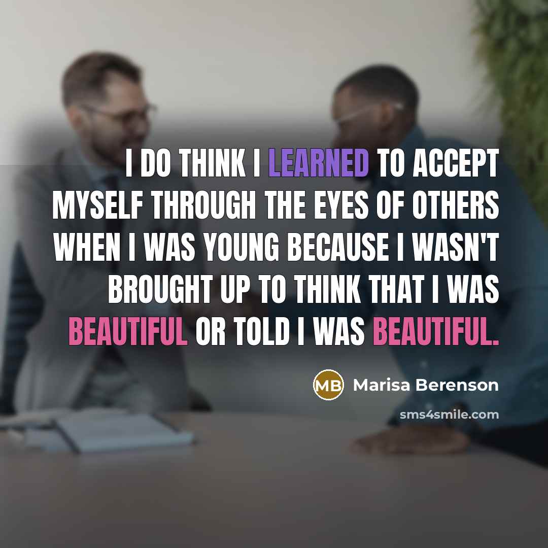 “I do think I learned to accept myself through the eyes of others when I was young because I wasn't brought up to think that I was beautiful or told I was beautiful.” quote by Marisa Berenson