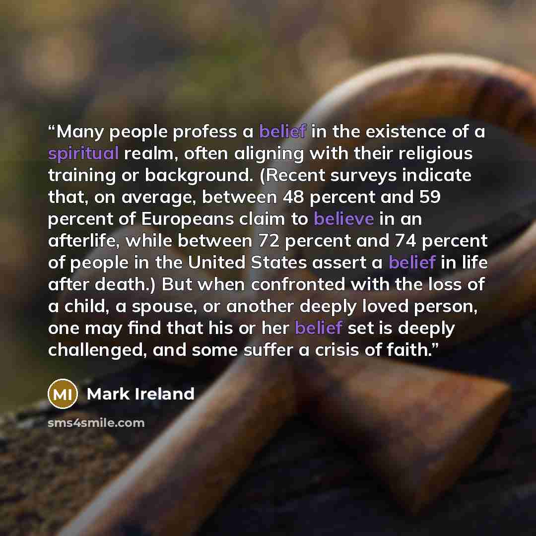 “Many people profess a belief in the existence of a spiritual realm, often aligning with their religious training or background. (Recent surveys indicate that, on average, between 48 percent and 59 percent of Europeans claim to believe in an afterlife, while between 72 percent and 74 percent of…” quote by Mark Ireland
