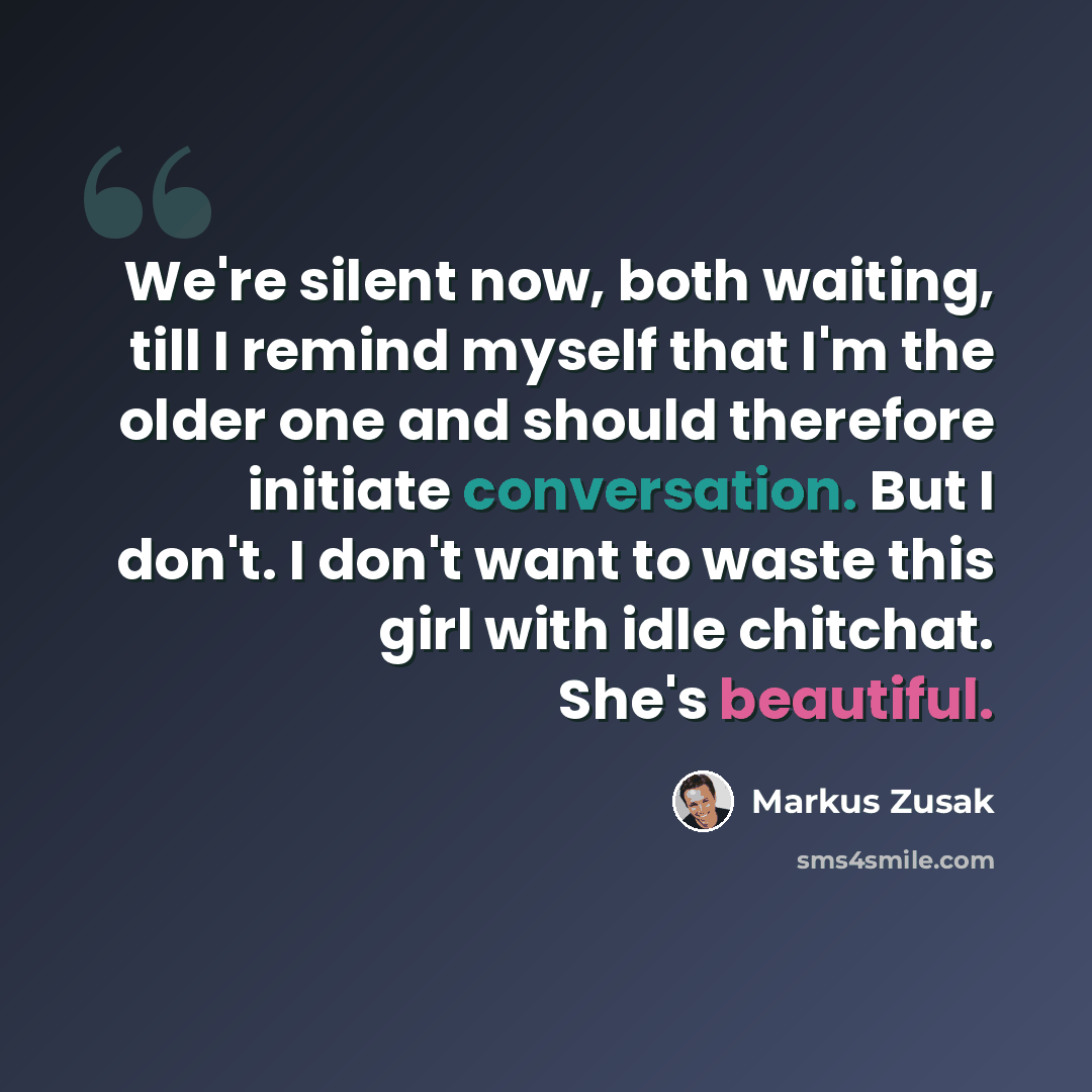 “We're silent now, both waiting, till I remind myself that I'm the older one and should therefore initiate conversation. But I don't. I don't want to waste this girl with idle chitchat. She's beautiful.” quote by Markus Zusak