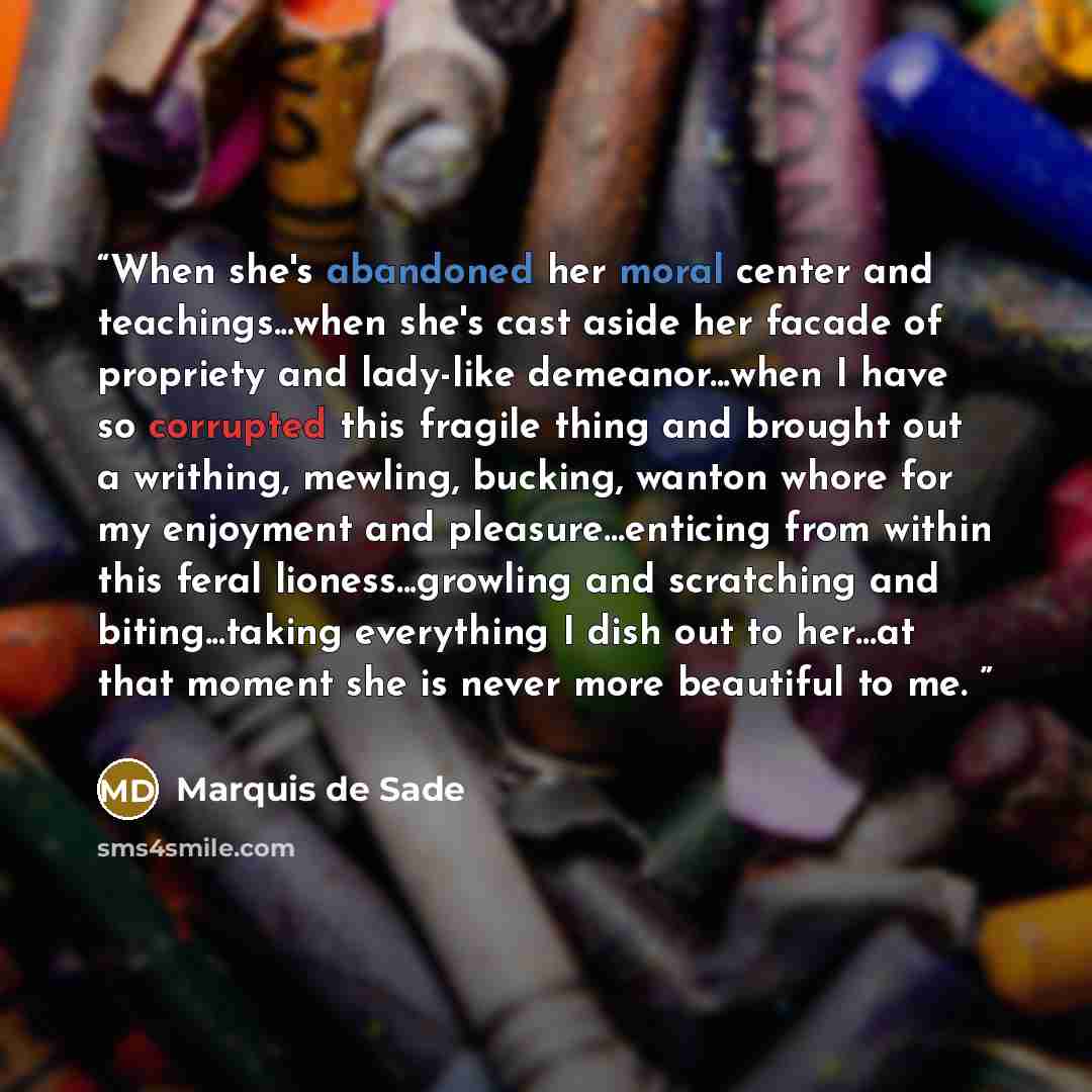“When she's abandoned her moral center and teachings...when she's cast aside her facade of propriety and lady-like demeanor...when I have so corrupted this fragile thing and brought out a writhing, mewling, bucking, wanton whore for my enjoyment and pleasure…enticing from within this feral…” quote by Marquis de Sade