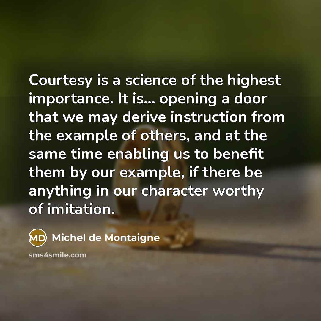 “Courtesy is a science of the highest importance. It is... opening a door that we may derive instruction from the example of others, and at the same time enabling us to benefit them by our example, if there be anything in our character worthy of imitation.” quote by Michel de Montaigne