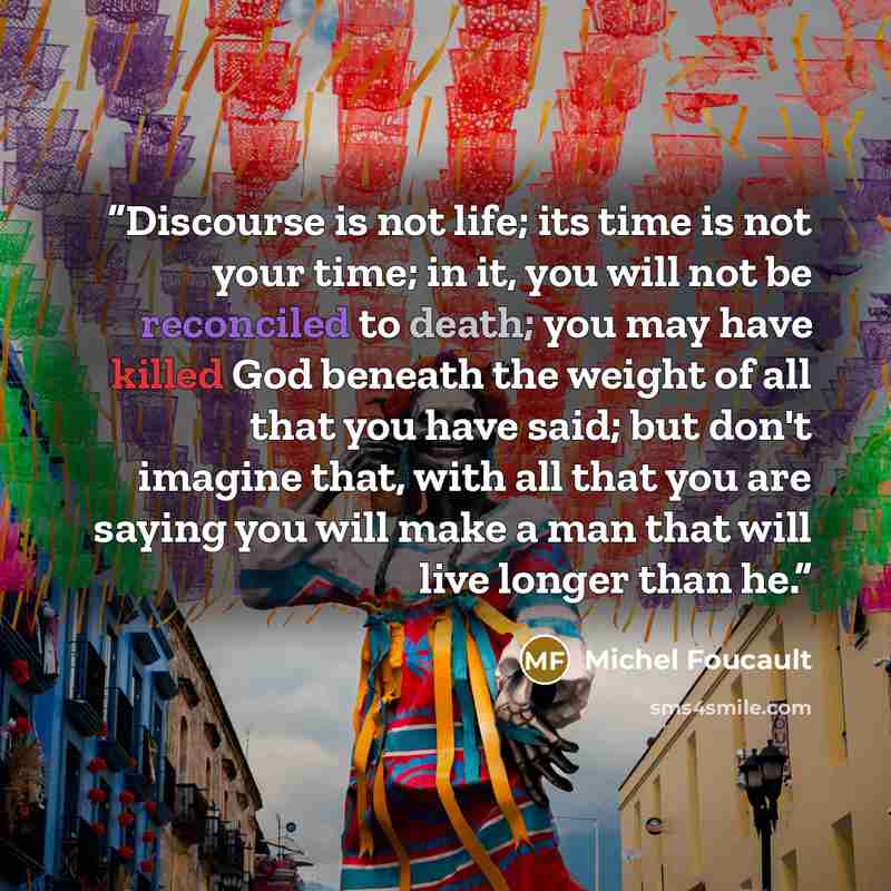 “Discourse is not life; its time is not your time; in it, you will not be reconciled to death; you may have killed God beneath the weight of all that you have said; but don't imagine that, with all that you are saying you will make a man that will live longer than he.” quote by Michel Foucault