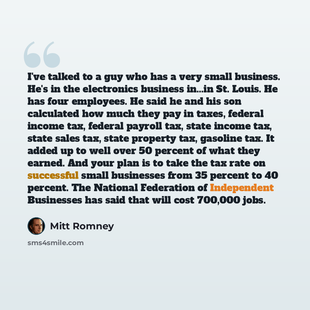 “I've talked to a guy who has a very small business. He's in the electronics business in...in St. Louis. He has four employees. He said he and his son calculated how much they pay in taxes, federal income tax, federal payroll tax, state income tax, state sales tax, state property tax, gasoline tax…” quote by Mitt Romney