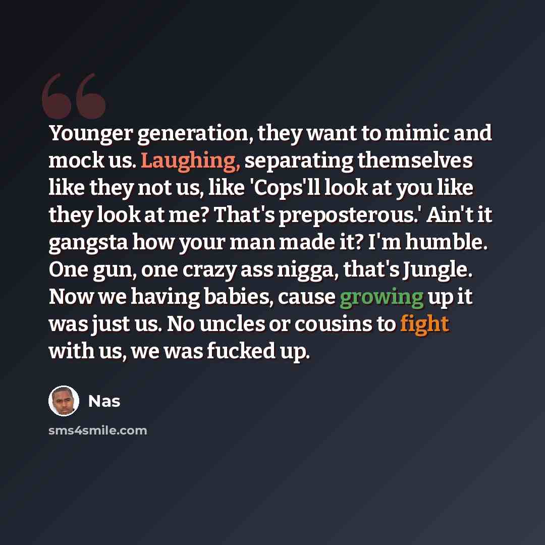 “Younger generation, they want to mimic and mock us. Laughing, separating themselves like they not us, like 'Cops'll look at you like they look at me? That's preposterous.' Ain't it gangsta how your man made it? I'm humble. One gun, one crazy ass nigga, that's Jungle. Now we having babies, cause…” quote by Nas