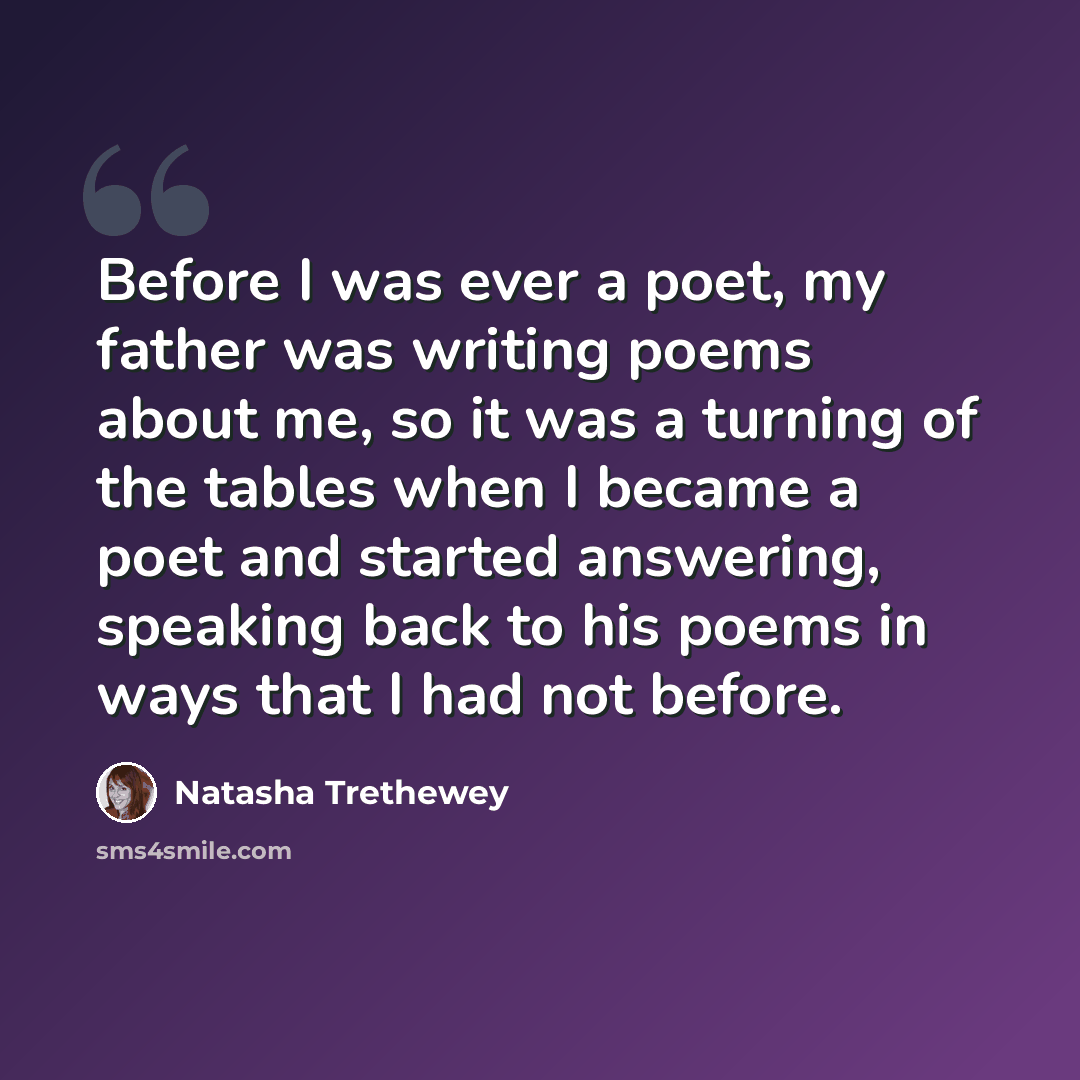 “Before I was ever a poet, my father was writing poems about me, so it was a turning of the tables when I became a poet and started answering, speaking back to his poems in ways that I had not before.” quote by Natasha Trethewey