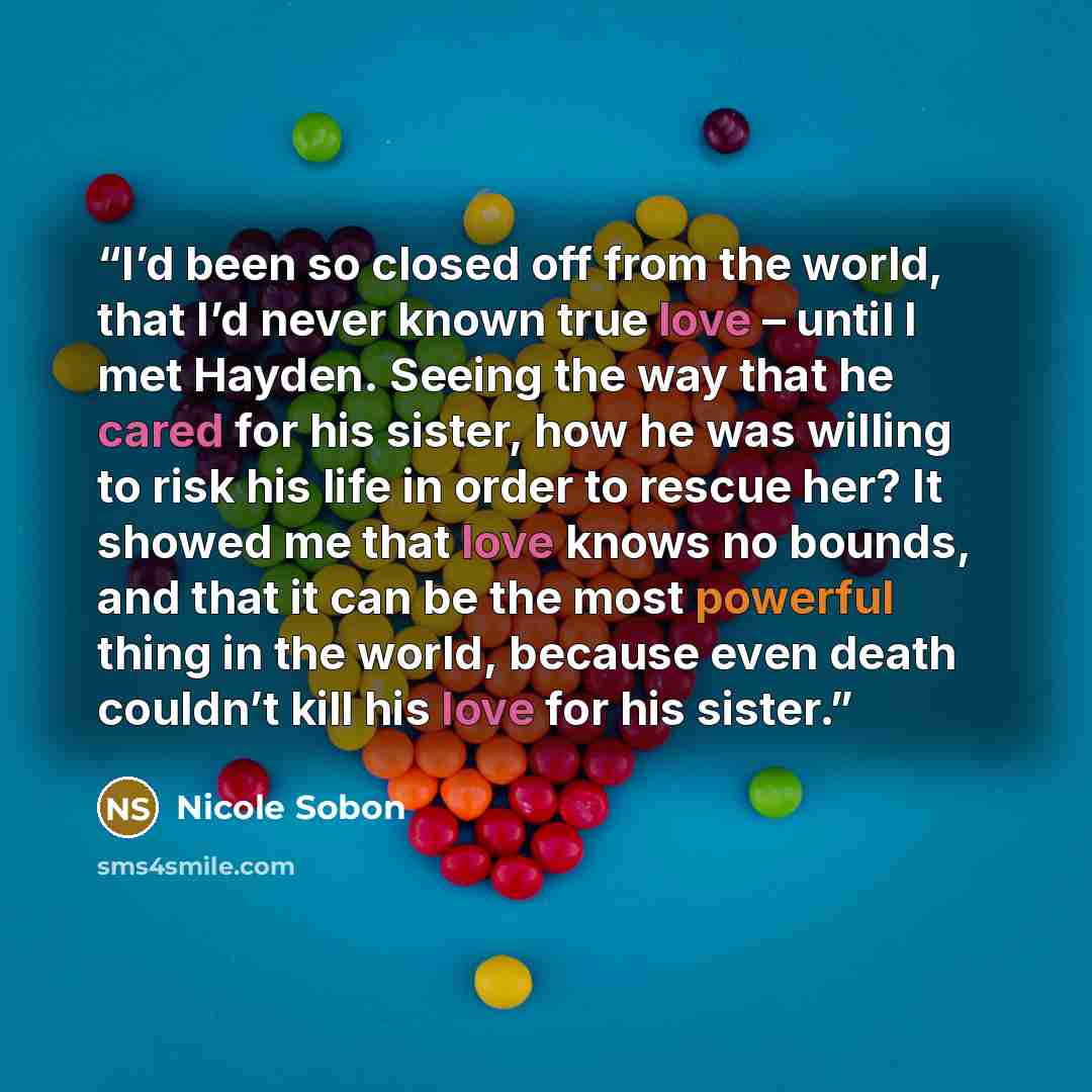 “I’d been so closed off from the world, that I’d never known true love – until I met Hayden. Seeing the way that he cared for his sister, how he was willing to risk his life in order to rescue her? It showed me that love knows no bounds, and that it can be the most powerful thing in the world…” quote by Nicole Sobon