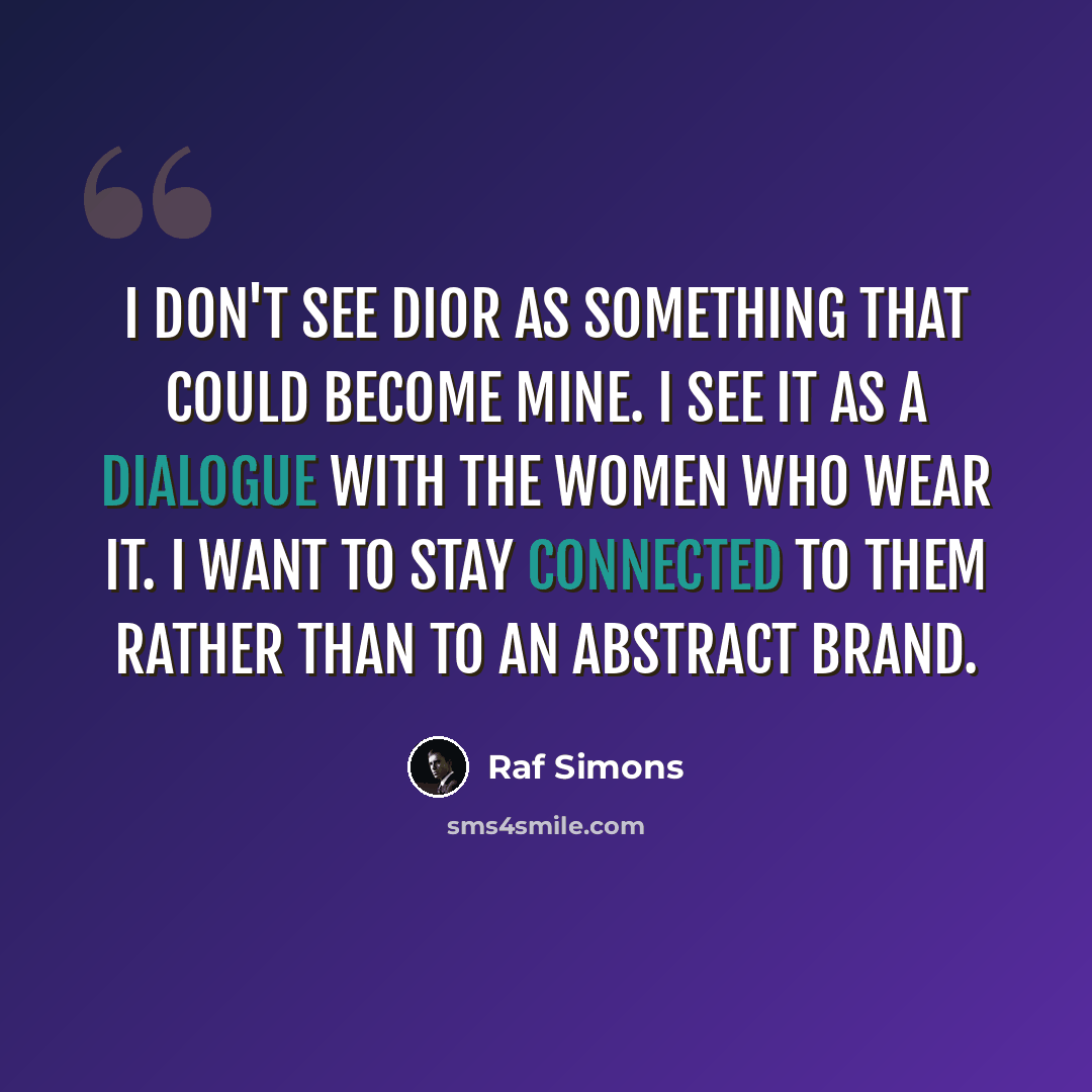 “I don't see Dior as something that could become mine. I see it as a dialogue with the women who wear it. I want to stay connected to them rather than to an abstract brand.” quote by Raf Simons