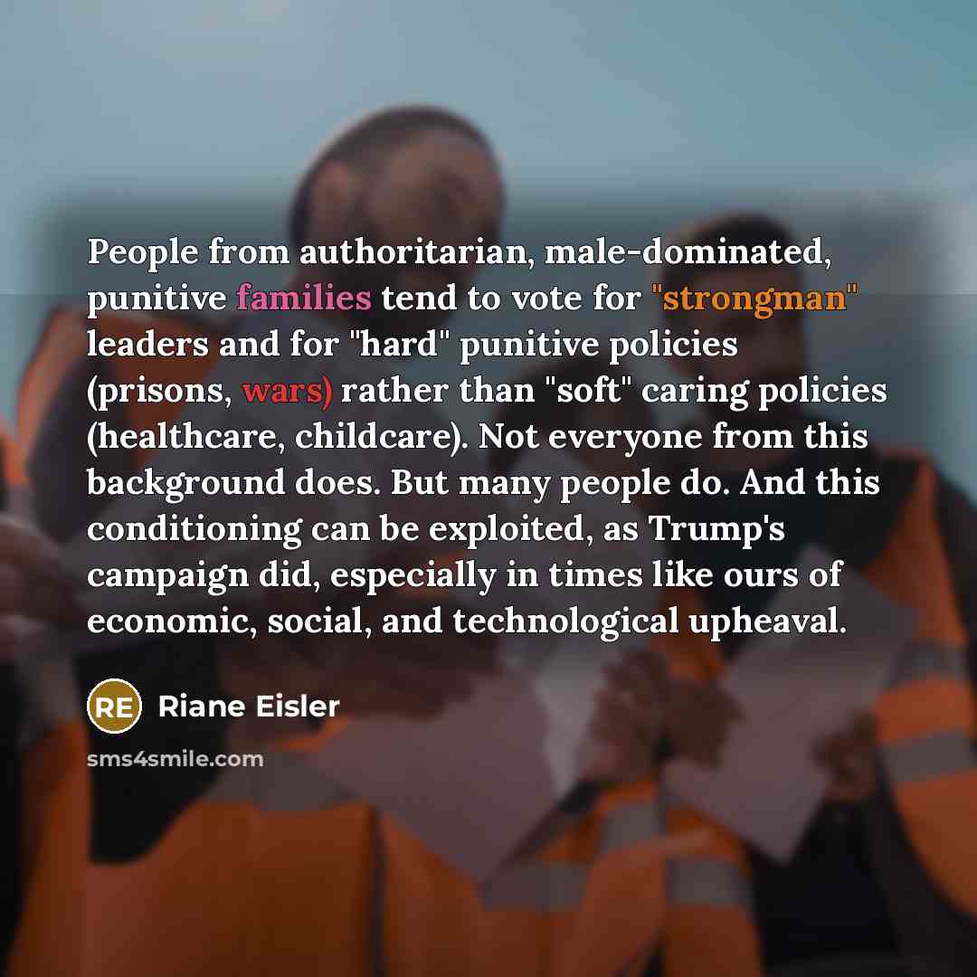 “People from authoritarian, male-dominated, punitive families tend to vote for "strongman" leaders and for "hard" punitive policies (prisons, wars) rather than "soft" caring policies (healthcare, childcare). Not everyone from this background does. But many people do. And this conditioning can be…” quote by Riane Eisler