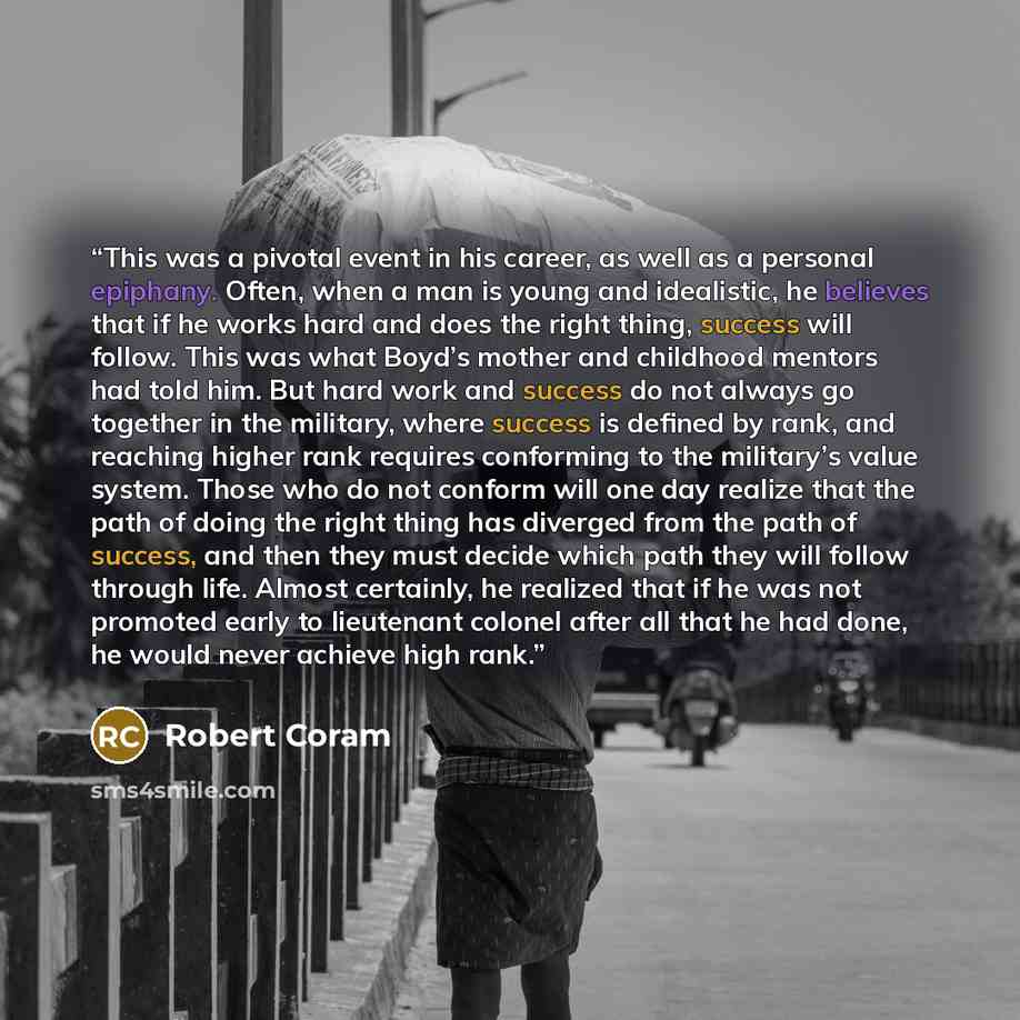 “This was a pivotal event in his career, as well as a personal epiphany. Often, when a man is young and idealistic, he believes that if he works hard and does the right thing, success will follow. This was what Boyd’s mother and childhood mentors had told him. But hard work and success do not…” quote by Robert Coram