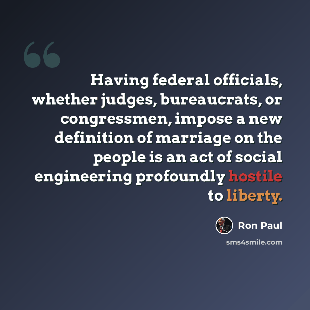 “Having federal officials, whether judges, bureaucrats, or congressmen, impose a new definition of marriage on the people is an act of social engineering profoundly hostile to liberty.” quote by Ron Paul
