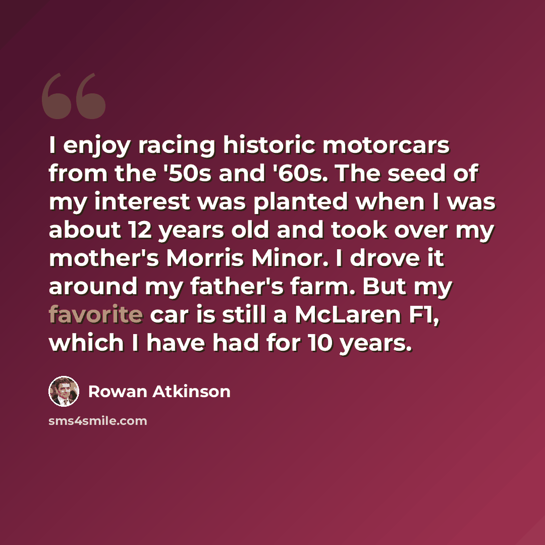 “I enjoy racing historic motorcars from the '50s and '60s. The seed of my interest was planted when I was about 12 years old and took over my mother's Morris Minor. I drove it around my father's farm. But my favorite car is still a McLaren F1, which I have had for 10 years.” quote by Rowan Atkinson