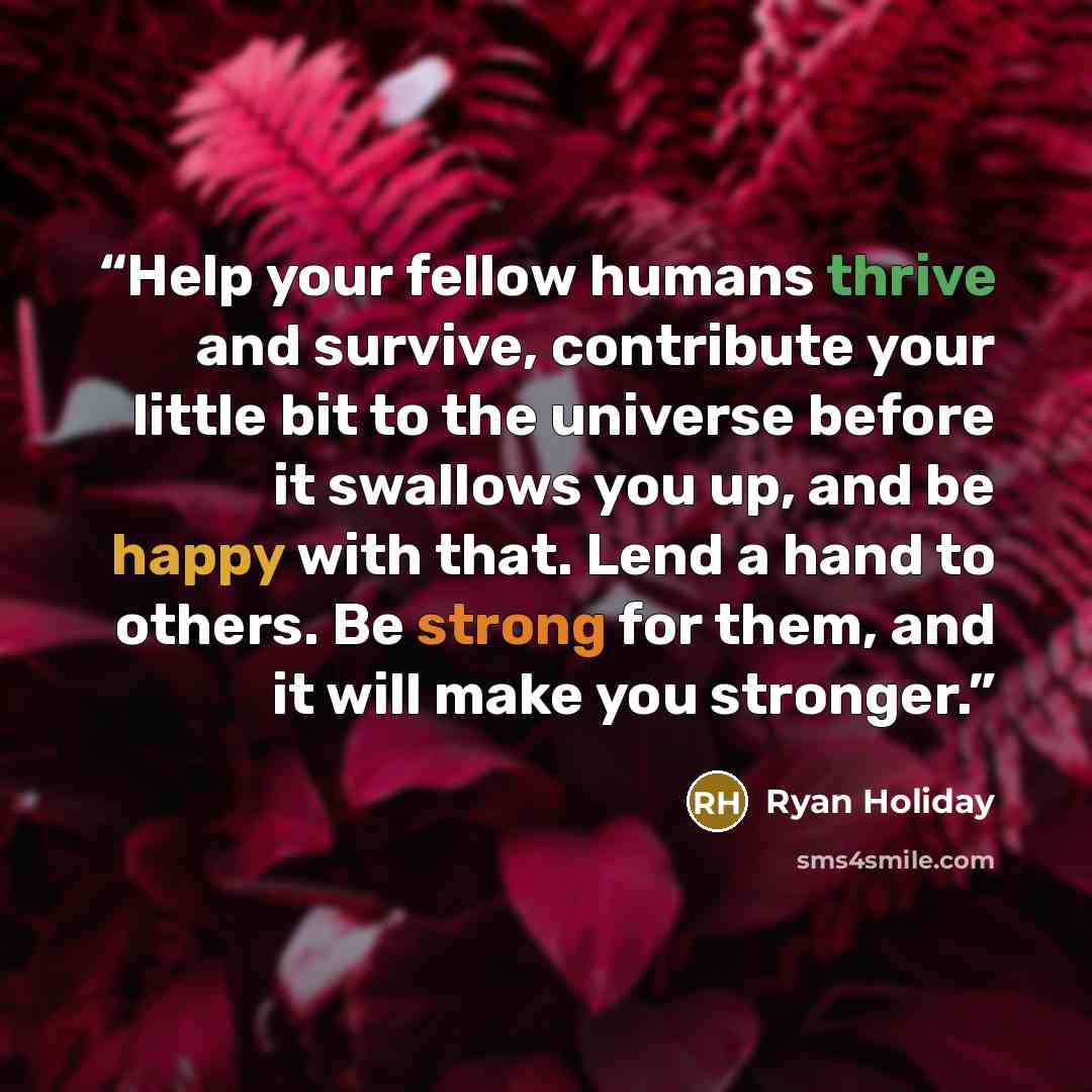 “Help your fellow humans thrive and survive, contribute your little bit to the universe before it swallows you up, and be happy with that. Lend a hand to others. Be strong for them, and it will make you stronger.” quote by Ryan Holiday