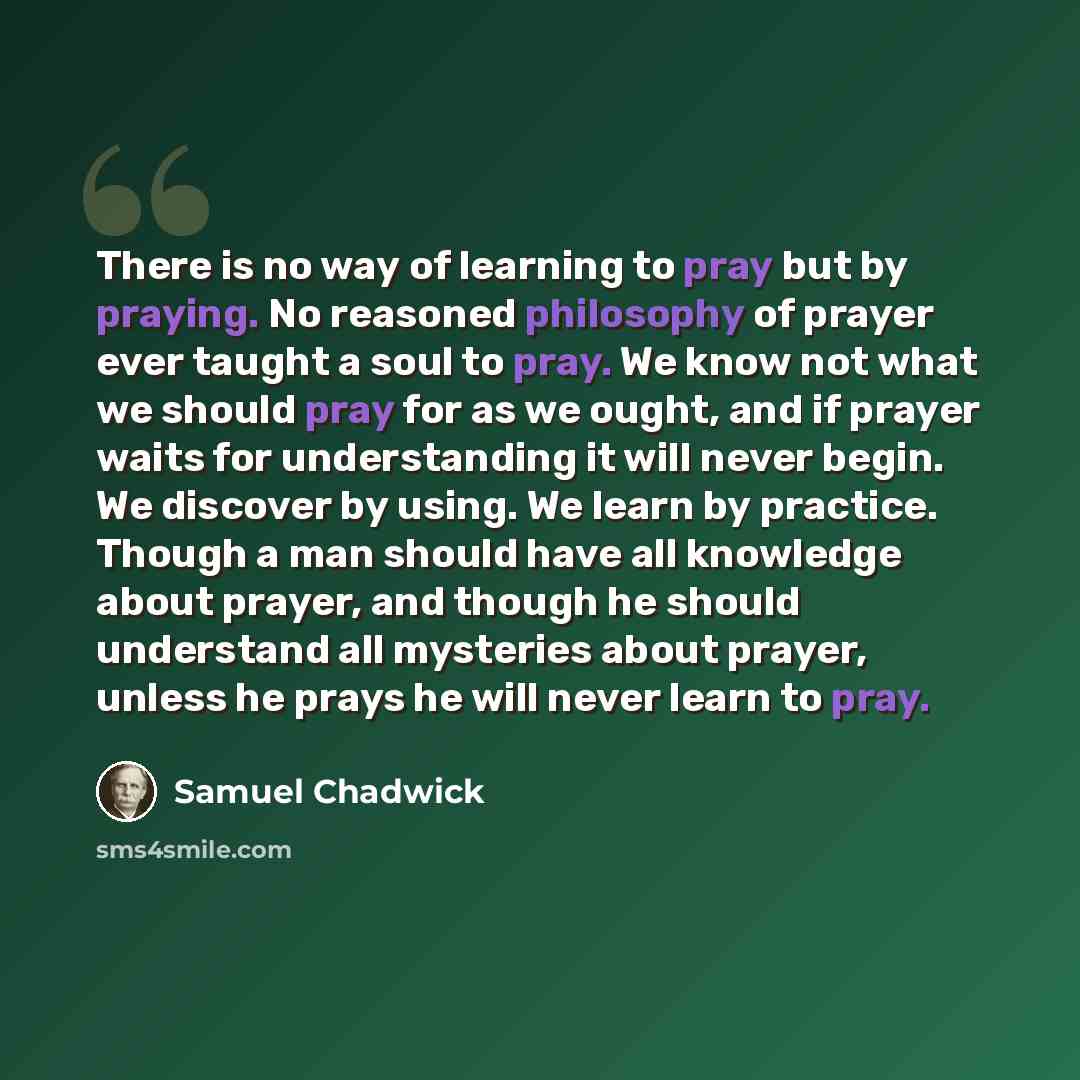 “There is no way of learning to pray but by praying. No reasoned philosophy of prayer ever taught a soul to pray. We know not what we should pray for as we ought, and if prayer waits for understanding it will never begin. We discover by using. We learn by practice. Though a man should have all…” quote by Samuel Chadwick