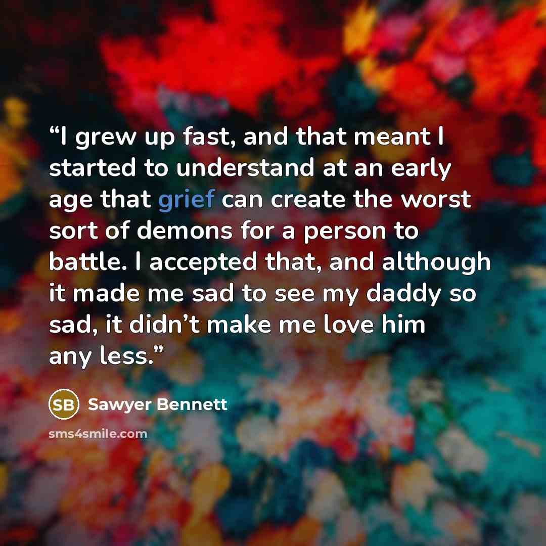 “I grew up fast, and that meant I started to understand at an early age that grief can create the worst sort of demons for a person to battle. I accepted that, and although it made me sad to see my daddy so sad, it didn’t make me love him any less.” quote by Sawyer Bennett