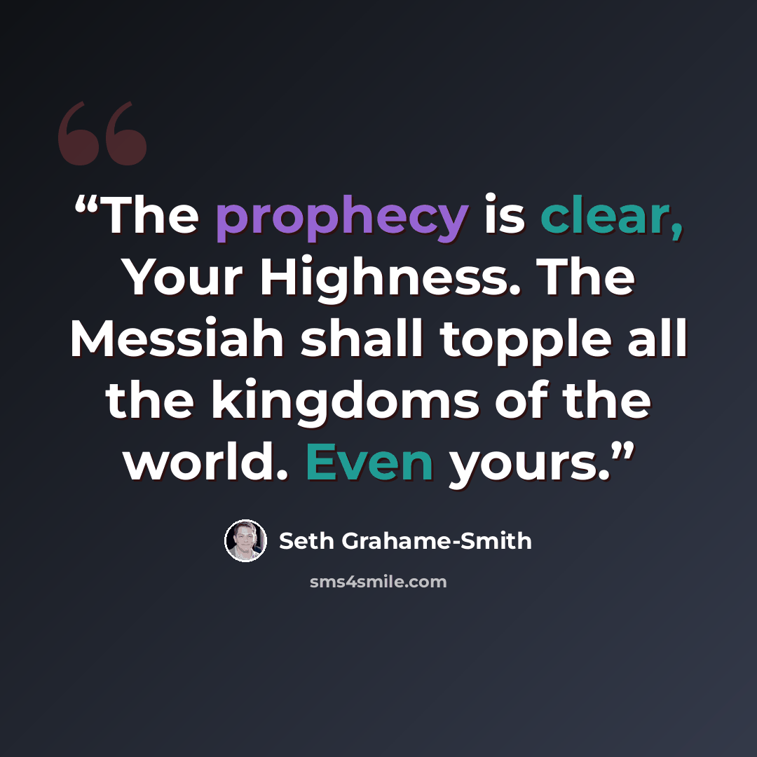 “The prophecy is clear, Your Highness. The Messiah shall topple all the kingdoms of the world. Even yours.” quote by Seth Grahame-Smith